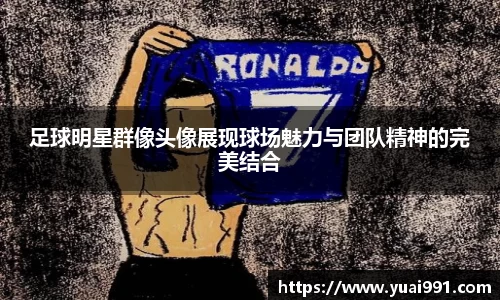 足球明星群像头像展现球场魅力与团队精神的完美结合